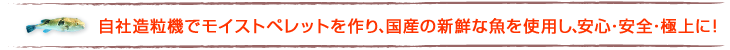 自社造粒機でモイストペレットを作り、国産の新鮮な魚を使用し、安心・安全・極上に!